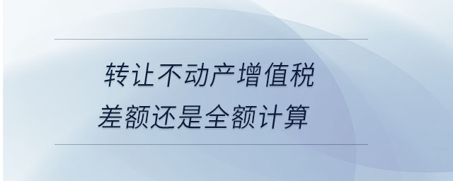 轉讓不動產(chǎn)增值稅差額還是全額計算
