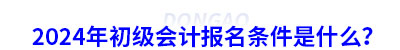 2024年初級會計報名條件是什么？