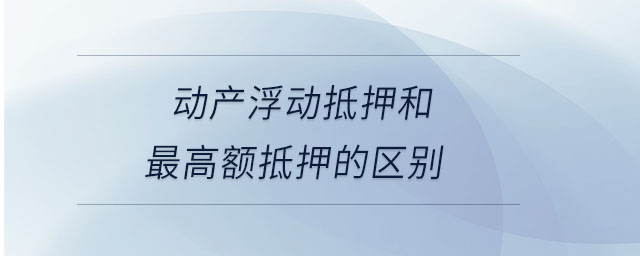 動產浮動抵押和最高額抵押的區(qū)別