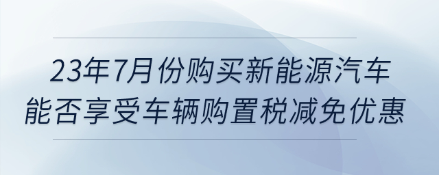 23年7月份購買新能源汽車，能否享受車輛購置稅減免優(yōu)惠？