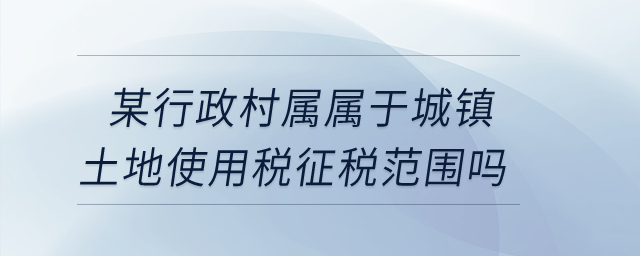某行政村屬不屬于城鎮(zhèn)土地使用稅征稅范圍？