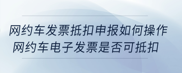 網(wǎng)約車發(fā)票抵扣申報(bào)如何操作？網(wǎng)約車電子發(fā)票是否可抵扣？