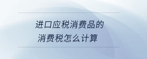 進口應(yīng)稅消費品的消費稅怎么計算