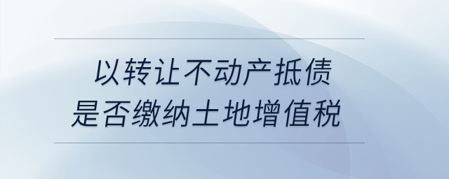 以轉(zhuǎn)讓不動(dòng)產(chǎn)抵債是否繳納土地增值稅？