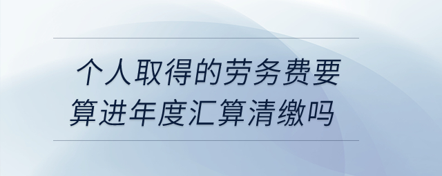 個人取得的勞務(wù)費要算進年度匯算清繳嗎？