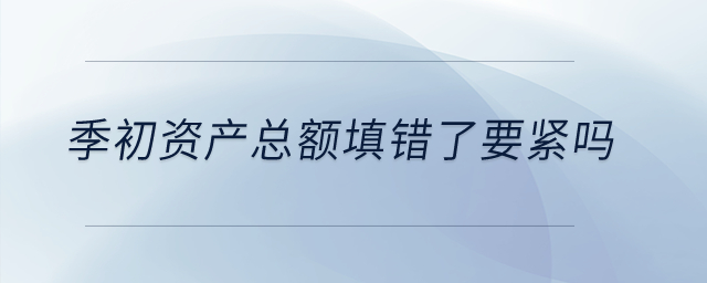 季初資產(chǎn)總額填錯(cuò)了要緊嗎？