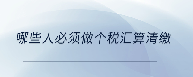 哪些人必須做個(gè)稅匯算清繳？
