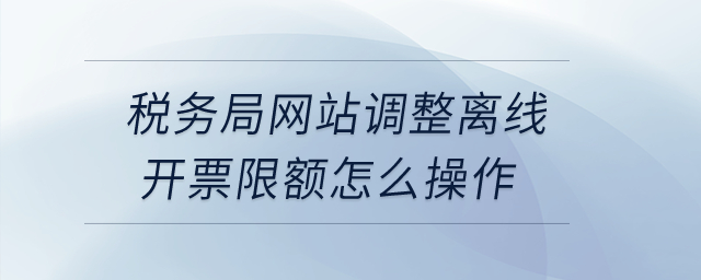 稅務(wù)局網(wǎng)站調(diào)整離線開票限額怎么操作？