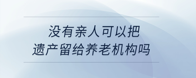 沒有親人，可以把遺產(chǎn)留給養(yǎng)老機(jī)構(gòu)嗎？