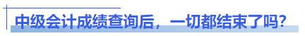 中級會計成績查詢后，一切都結(jié)束了嗎？