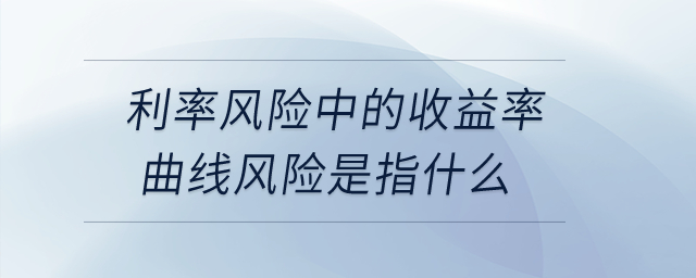 利率風(fēng)險中的收益率曲線風(fēng)險是指什么？