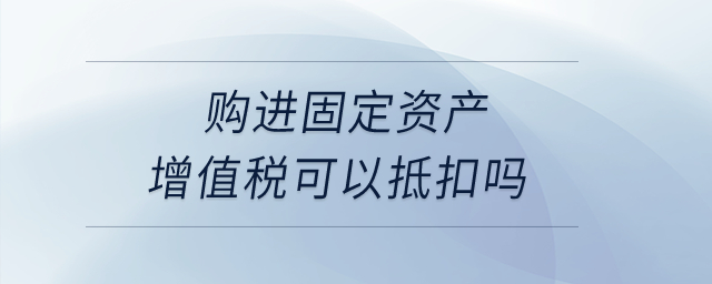 購進(jìn)固定資產(chǎn)增值稅可以抵扣嗎？