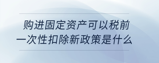 購(gòu)進(jìn)固定資產(chǎn)可以稅前一次性扣除新政策是什么？