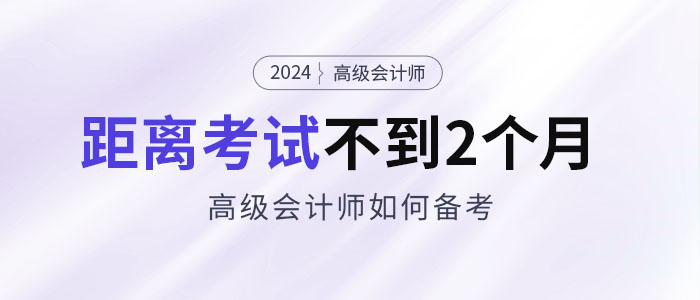 備考2024年高級(jí)會(huì)計(jì)考試僅剩不到2個(gè)月，如何安排備考