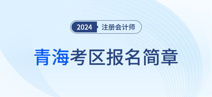 青海發(fā)布2024年注冊會計師全國統(tǒng)一考試（青海考區(qū)）報名簡章