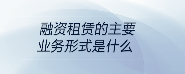 融資租賃的主要業(yè)務形式是什么