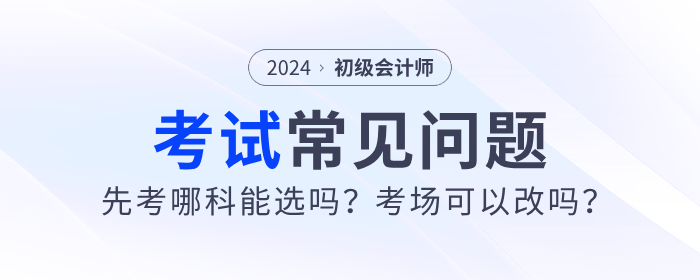 2024年初級會計先考哪科能選嗎？考場可以改嗎？考試常見問題解答！