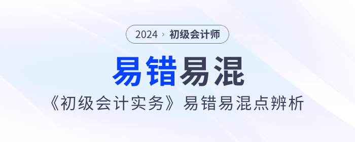 干貨！2024年《初級會計實務》易錯易混點辨析！