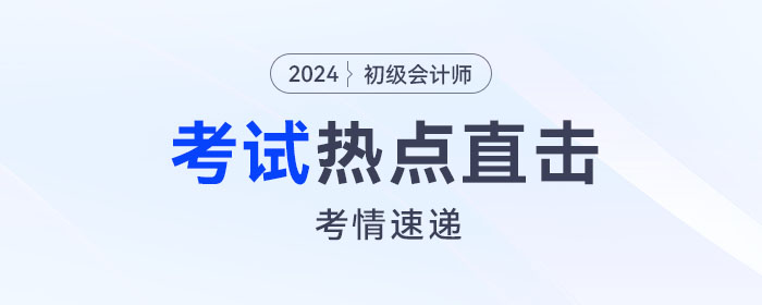 考情速遞！2024年初級會計考試開考，全程熱點直擊！