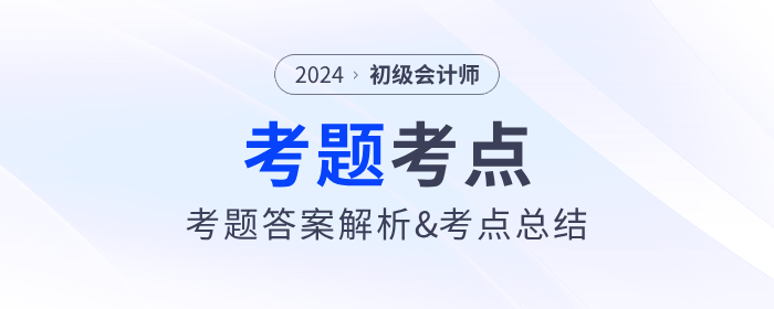 2024年初級會計(jì)考試考題答案解析及考點(diǎn)總結(jié)（考生回憶版）