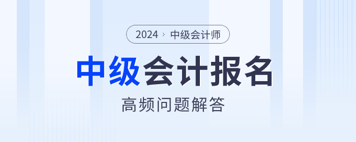 2024年中級(jí)會(huì)計(jì)報(bào)名期間高頻問(wèn)題解答