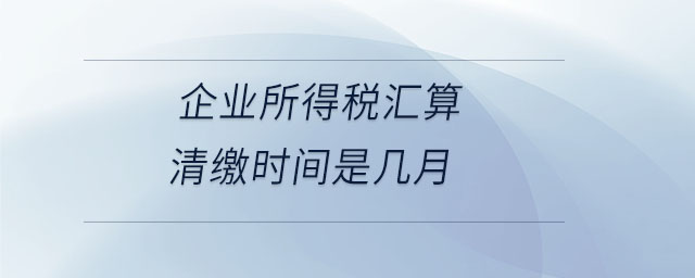 企業(yè)所得稅匯算清繳時間是幾月