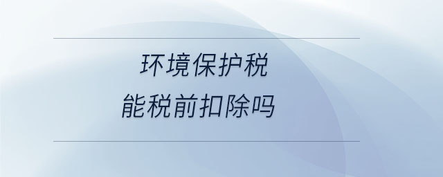 環(huán)境保護(hù)稅能稅前扣除嗎