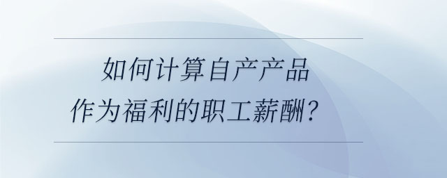 如何計(jì)算自產(chǎn)產(chǎn)品作為福利的職工薪酬？