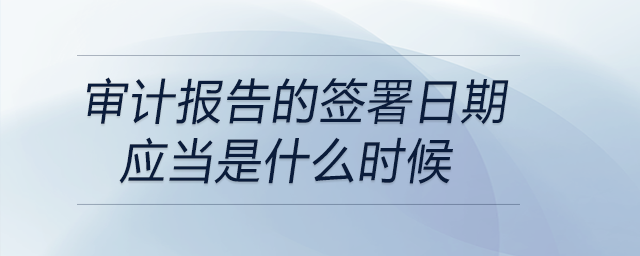審計報告的簽署日期應(yīng)當(dāng)是什么時候