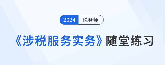 稅務(wù)師《涉稅服務(wù)實(shí)務(wù)》隨堂練習(xí)，實(shí)踐應(yīng)用，提升解題技巧！習(xí)匯總，學(xué)習(xí)并實(shí)踐，自察知識(shí)掌握程度！