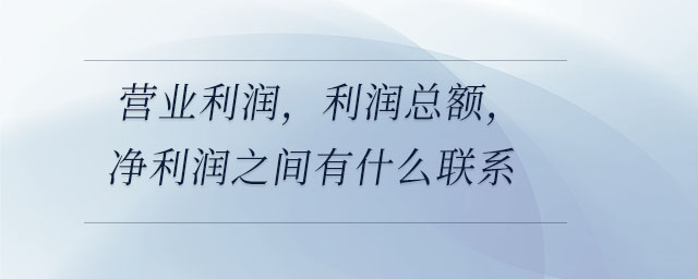 營業(yè)利潤，利潤總額，凈利潤之間有什么聯(lián)系