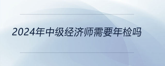 2024年中級(jí)經(jīng)濟(jì)師需要年檢嗎
