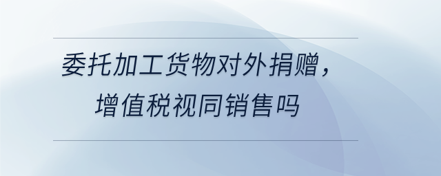 委托加工貨物對外捐贈，增值稅視同銷售嗎