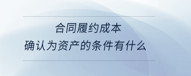 合同履約成本確認為資產(chǎn)的條件有什么