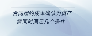 合同履約成本確認為資產(chǎn)需同時滿足幾個條件