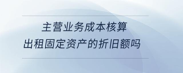 主營業(yè)務成本核算出租固定資產(chǎn)的折舊額嗎
