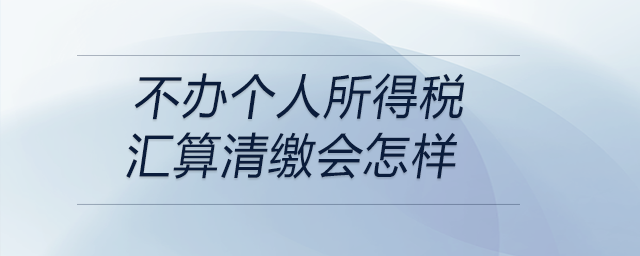 不辦個人所得稅匯算清繳會怎樣