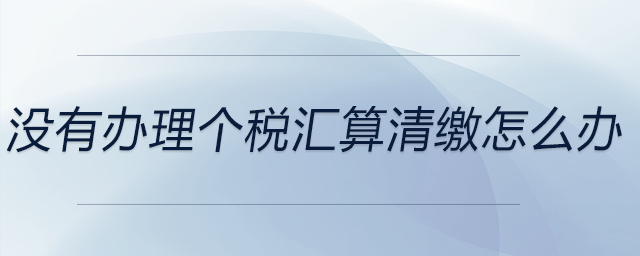 沒(méi)有辦理個(gè)稅匯算清繳怎么辦