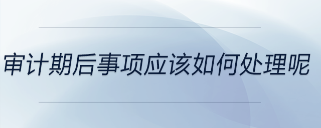 審計(jì)期后事項(xiàng)應(yīng)該如何處理呢