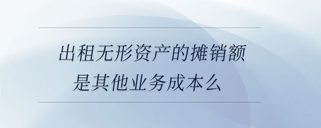 出租無形資產(chǎn)的攤銷額是其他業(yè)務成本么