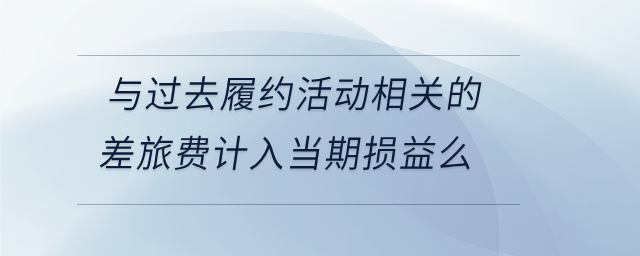 與過去履約活動相關(guān)的差旅費計入當(dāng)期損益么