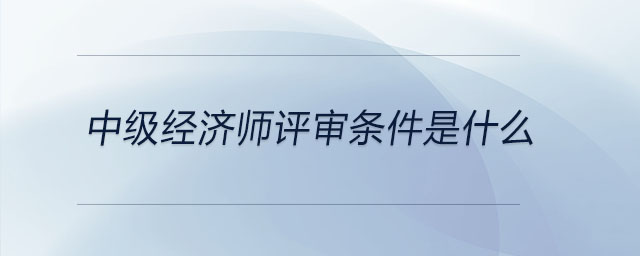 中級經(jīng)濟師評審條件是什么