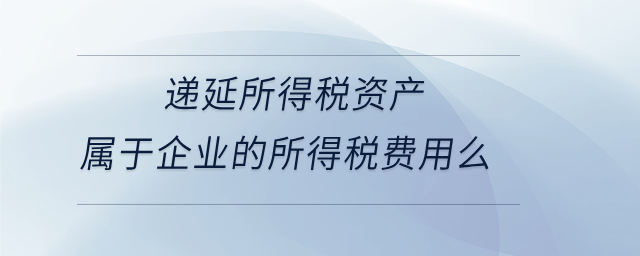 遞延所得稅資產屬于企業(yè)的所得稅費用么