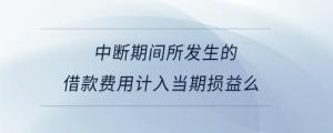 中斷期間所發(fā)生的借款費用計入當(dāng)期損益么