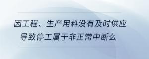 因工程、生產(chǎn)用料沒有及時供應(yīng)導(dǎo)致停工屬于非正常中斷么
