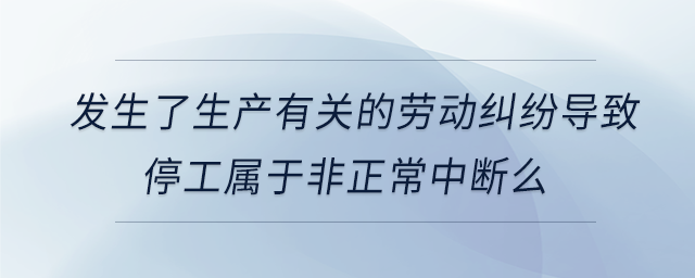 發(fā)生了生產有關的勞動糾紛導致停工屬于非正常中斷么