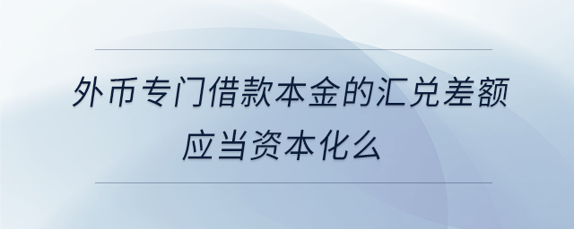 外幣專(zhuān)門(mén)借款本金的匯兌差額應(yīng)當(dāng)資本化么