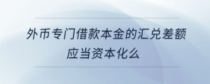 外幣專(zhuān)門(mén)借款本金的匯兌差額應(yīng)當(dāng)資本化么
