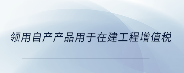 領用自產(chǎn)產(chǎn)品用于在建工程增值稅
