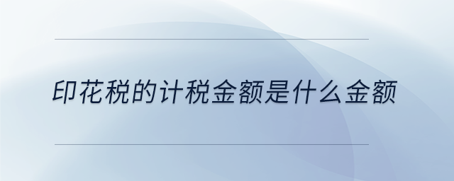 印花稅的計(jì)稅金額是什么金額